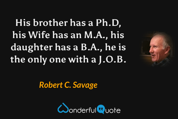 His brother has a Ph.D, his Wife has an M.A., his daughter has a B.A., he is the only one with a J.O.B. - Robert C. Savage quote.