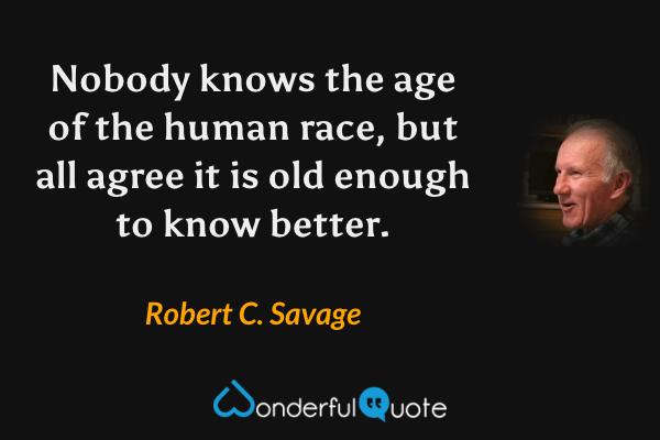 Nobody knows the age of the human race, but all agree it is old enough to know better. - Robert C. Savage quote.