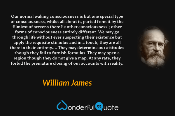 Our normal waking consciousness is but one special type of consciousness, whilst all about it, parted from it by the filmiest of screens there lie other consciousness'; other forms of consciousness entirely different.  We may go through life without ever suspecting their existence but apply the requisite stimulus and in a touch, they are all there in their entirety.... They may determine our attitudes though they fail to furnish formulas.  They may open a region though they do not give a map.  At any rate, they forbid the premature closing of our accounts with reality. - William James quote.