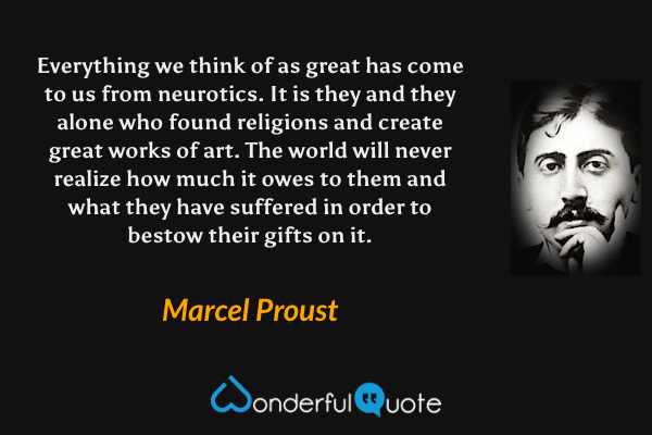 Everything we think of as great has come to us from neurotics. It is they and they alone who found religions and create great works of art. The world will never realize how much it owes to them and what they have suffered in order to bestow their gifts on it. - Marcel Proust quote.