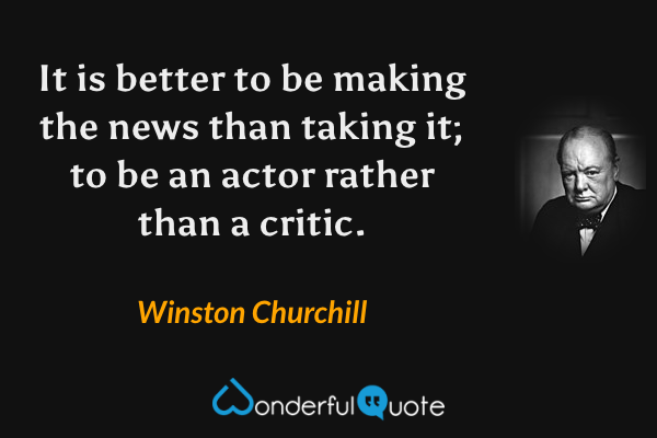 It is better to be making the news than taking it; to be an actor rather than a critic. - Winston Churchill quote.