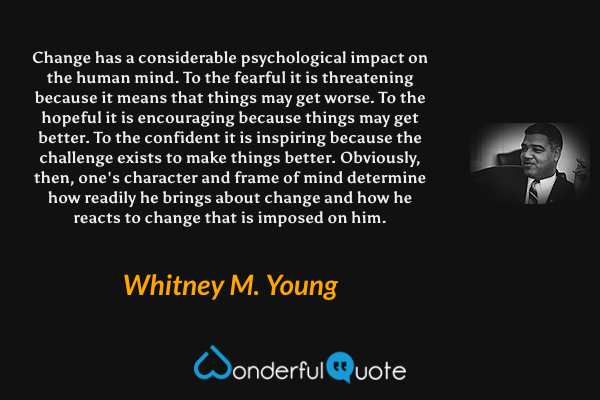 Change has a considerable psychological impact on the human mind. To the fearful it is threatening because it means that things may get worse. To the hopeful it is encouraging because things may get better. To the confident it is inspiring because the challenge exists to make things better. Obviously, then, one's character and frame of mind determine how readily he brings about change and how he reacts to change that is imposed on him. - Whitney M. Young quote.