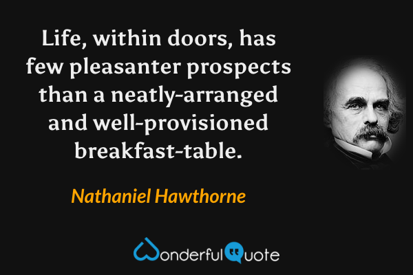 Life, within doors, has few pleasanter prospects than a neatly-arranged and well-provisioned breakfast-table. - Nathaniel Hawthorne quote.