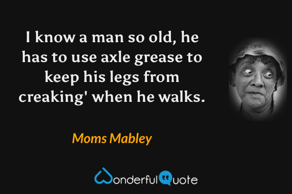 I know a man so old, he has to use axle grease to keep his legs from creaking' when he walks. - Moms Mabley quote.