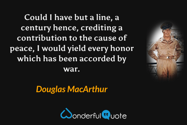 Could I have but a line, a century hence, crediting a contribution to the cause of peace, I would yield every honor which has been accorded by war. - Douglas MacArthur quote.
