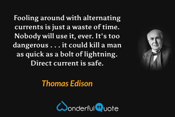 Fooling around with alternating currents is just a waste of time. Nobody will use it, ever. It's too dangerous . . . it could kill a man as quick as a bolt of lightning. Direct current is safe. - Thomas Edison quote.