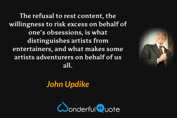 The refusal to rest content, the willingness to risk excess on behalf of one's obsessions, is what distinguishes artists from entertainers, and what makes some artists adventurers on behalf of us all. - John Updike quote.