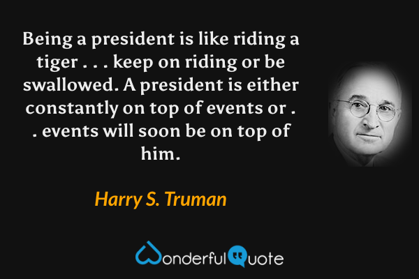 Being a president is like riding a tiger . . . keep on riding or be swallowed. A president is either constantly on top of events or . . events will soon be on top of him. - Harry S. Truman quote.