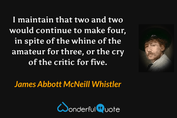 I maintain that two and two would continue to make four, in spite of the whine of the amateur for three, or the cry of the critic for five. - James Abbott McNeill Whistler quote.
