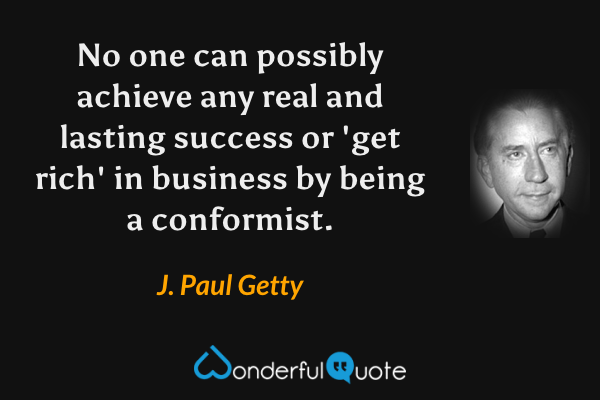 No one can possibly achieve any real and lasting success or 'get rich' in business by being a conformist. - J. Paul Getty quote.