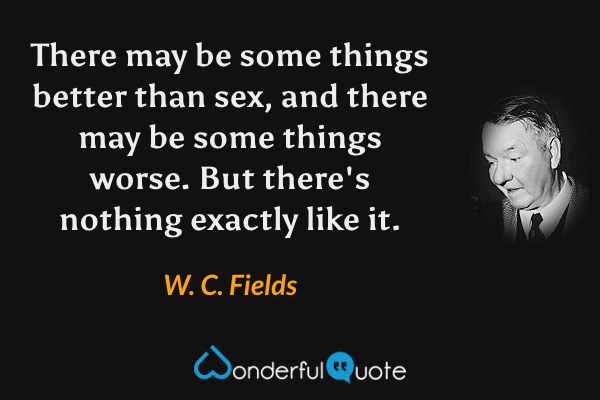 There may be some things better than sex, and there may be some things worse. But there's nothing exactly like it. - W. C. Fields quote.