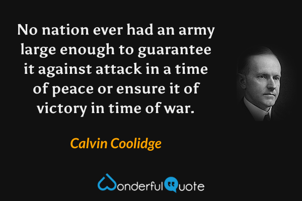 No nation ever had an army large enough to guarantee it against attack in a time of peace or ensure it of victory in time of war. - Calvin Coolidge quote.