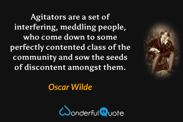 Agitators are a set of interfering, meddling people, who come down to some perfectly contented class of the community and sow the seeds of discontent amongst them. - Oscar Wilde quote.