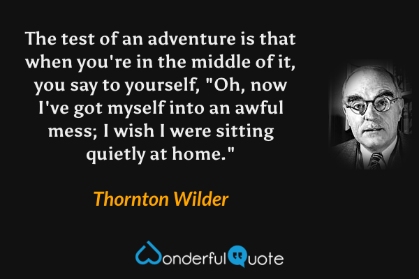 The test of an adventure is that when you're in the middle of it, you say to yourself, "Oh, now I've got myself into an awful mess; I wish I were sitting quietly at home." - Thornton Wilder quote.