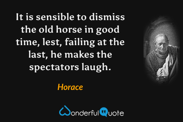 It is sensible to dismiss the old horse in good time, lest, failing at the last, he makes the spectators laugh. - Horace quote.