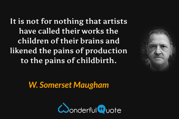 It is not for nothing that artists have called their works the children of their brains and likened the pains of production to the pains of childbirth. - W. Somerset Maugham quote.