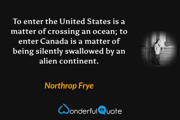 To enter the United States is a matter of crossing an ocean; to enter Canada is a matter of being silently swallowed by an alien continent. - Northrop Frye quote.