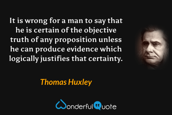It is wrong for a man to say that he is certain of the objective truth of any proposition unless he can produce evidence which logically justifies that certainty. - Thomas Huxley quote.