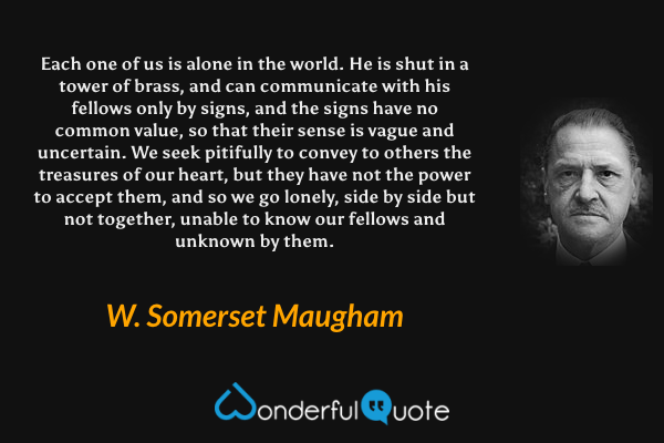 Each one of us is alone in the world.  He is shut in a tower of brass, and can communicate with his fellows only by signs, and the signs have no common value, so that their sense is vague and uncertain.  We seek pitifully to convey to others the treasures of our heart, but they have not the power to accept them, and so we go lonely, side by side but not together, unable to know our fellows and unknown by them. - W. Somerset Maugham quote.