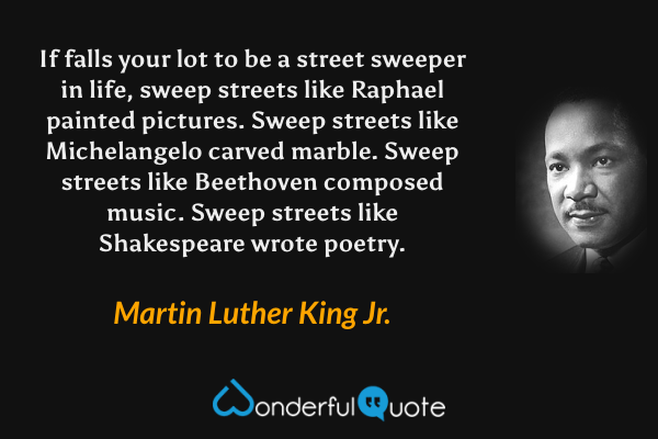 If falls your lot to be a street sweeper in life, sweep streets like Raphael painted pictures.  Sweep streets like Michelangelo carved marble.   Sweep streets like Beethoven composed music.  Sweep streets like Shakespeare wrote poetry. - Martin Luther King Jr. quote.
