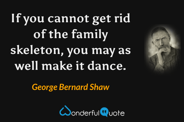If you cannot get rid of the family skeleton, you may as well make it dance. - George Bernard Shaw quote.