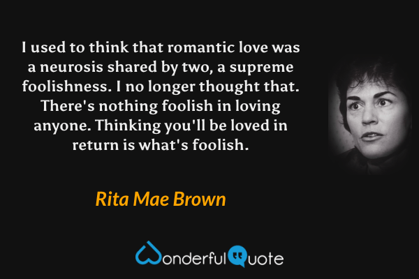 I used to think that romantic love was a neurosis shared by two, a supreme foolishness.  I no longer thought that.  There's nothing foolish in loving anyone.  Thinking you'll be loved in return is what's foolish. - Rita Mae Brown quote.