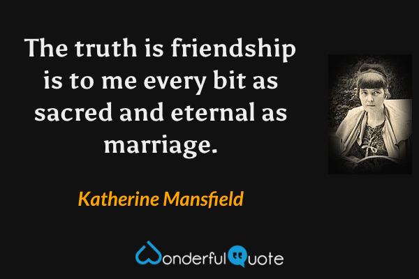 The truth is friendship is to me every bit as sacred and eternal as marriage. - Katherine Mansfield quote.