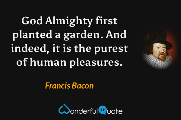 God Almighty first planted a garden.  And indeed, it is the purest of human pleasures. - Francis Bacon quote.