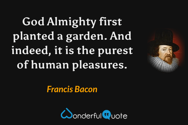 God Almighty first planted a garden. And indeed, it is the purest of human pleasures. - Francis Bacon quote.