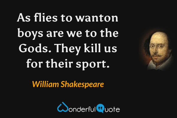 As flies to wanton boys are we to the Gods.
They kill us for their sport. - William Shakespeare quote.