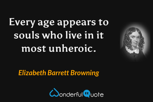 Every age appears to souls who live in it most unheroic. - Elizabeth Barrett Browning quote.