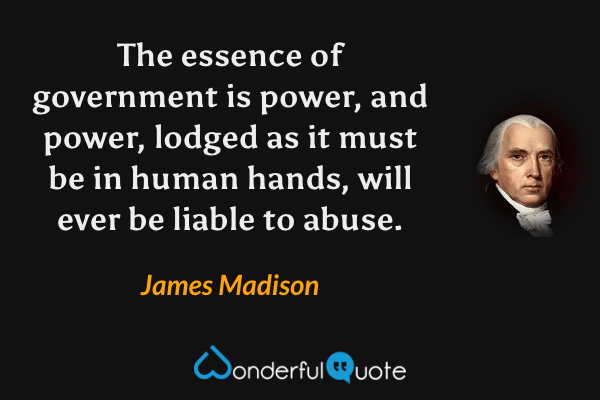 The essence of government is power, and power, lodged as it must be in human hands, will ever be liable to abuse. - James Madison quote.