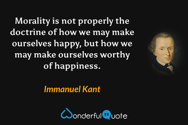 Morality is not properly the doctrine of how we may make ourselves happy, but how we may make ourselves worthy of happiness. - Immanuel Kant quote.