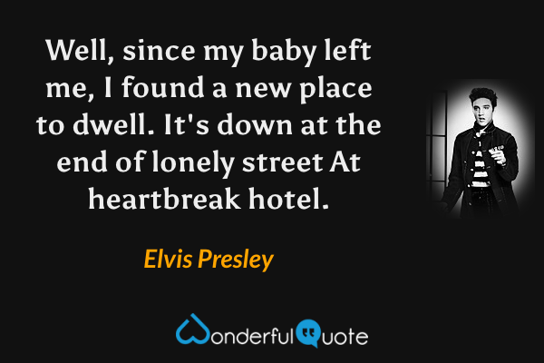 Well, since my baby left me,
I found a new place to dwell.
It's down at the end of lonely street
At heartbreak hotel. - Elvis Presley quote.