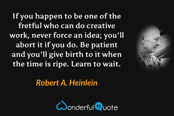 If you happen to be one of the fretful who can do creative work, never force an idea; you'll abort it if you do.  Be patient and you'll give birth to it when the time is ripe.  Learn to wait. - Robert A. Heinlein quote.