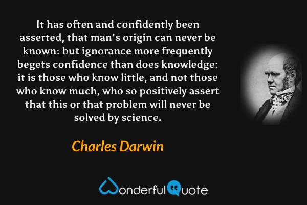 It has often and confidently been asserted, that man's origin can never be known: but ignorance more frequently begets confidence than does knowledge: it is those who know little, and not those who know much, who so positively assert that this or that problem will never be solved by science. - Charles Darwin quote.