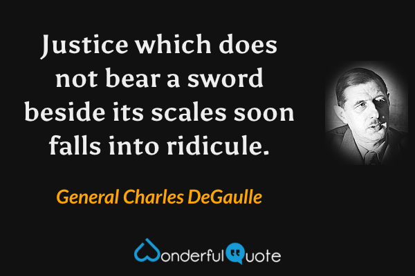 Justice which does not bear a sword beside its scales soon falls into ridicule. - General Charles DeGaulle quote.