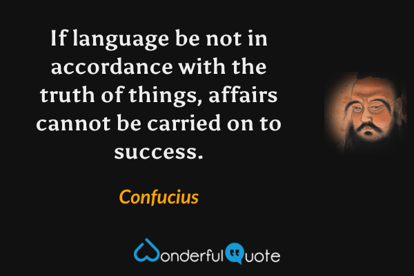 If language be not in accordance with the truth of things, affairs cannot be carried on to success. - Confucius quote.