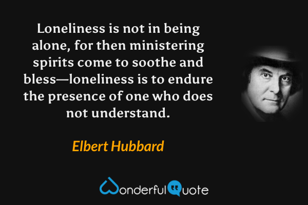 Loneliness is not in being alone, for then ministering spirits come to soothe and bless—loneliness is to endure the presence of one who does not understand. - Elbert Hubbard quote.