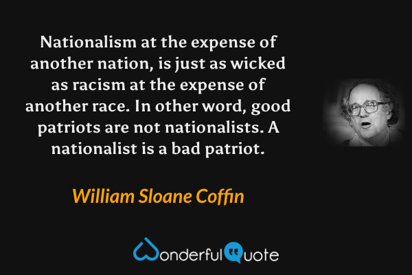 Nationalism at the expense of another nation, is just as wicked as racism at the expense of another race.  In other word, good patriots are not nationalists.  A nationalist is a bad patriot. - William Sloane Coffin quote.