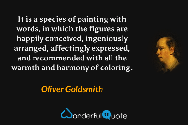 It is a species of painting with words, in which the figures are happily conceived, ingeniously arranged, affectingly expressed, and recommended with all the warmth and harmony of coloring. - Oliver Goldsmith quote.