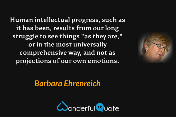 Human intellectual progress, such as it has been, results from our long struggle to see things "as they are," or in the most universally comprehensive way, and not as projections of our own emotions. - Barbara Ehrenreich quote.