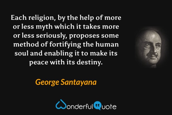 Each religion, by the help of more or less myth which it takes more or less seriously, proposes some method of fortifying the human soul and enabling it to make its peace with its destiny. - George Santayana quote.