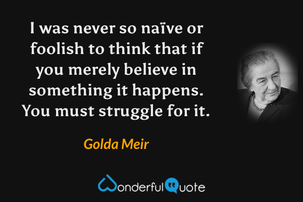 I was never so naïve or foolish to think that if you merely believe in something it happens. You must struggle for it. - Golda Meir quote.