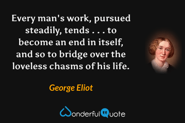 Every man's work, pursued steadily, tends . . . to become an end in itself, and so to bridge over the loveless chasms of his life. - George Eliot quote.