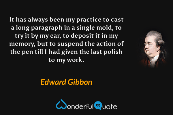 It has always been my practice to cast a long paragraph in a single mold, to try it by my ear, to deposit it in my memory, but to suspend the action of the pen till I had given the last polish to my work. - Edward Gibbon quote.