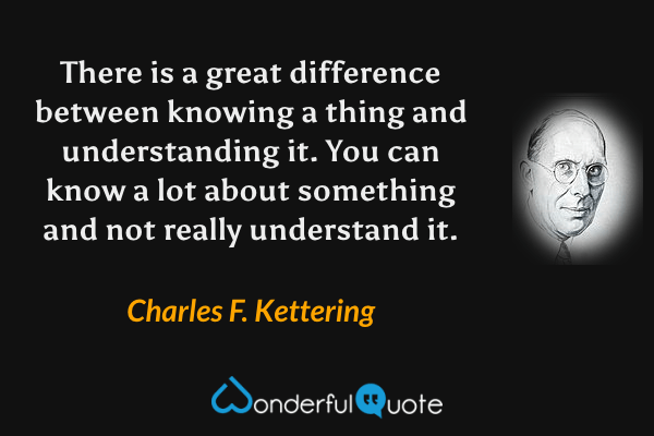 There is a great difference between knowing a thing and understanding it. You can know a lot about something and not really understand it. - Charles F. Kettering quote.