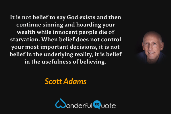 It is not belief to say God exists and then continue sinning and hoarding your wealth while innocent people die of starvation. When belief does not control your most important decisions, it is not belief in the underlying reality, it is belief in the usefulness of believing. - Scott Adams quote.