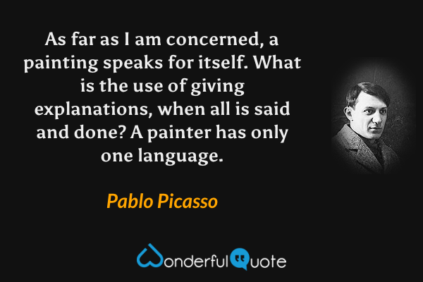 As far as I am concerned, a painting speaks for itself. What is the use of giving explanations, when all is said and done? A painter has only one language. - Pablo Picasso quote.