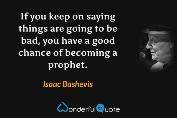 If you keep on saying things are going to be bad, you have a good chance of becoming a prophet. - Isaac Bashevis quote.